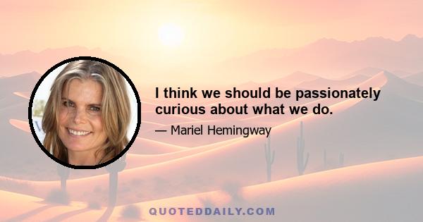 I think we should be passionately curious about what we do.