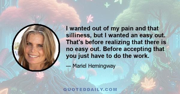 I wanted out of my pain and that silliness, but I wanted an easy out. That's before realizing that there is no easy out. Before accepting that you just have to do the work.