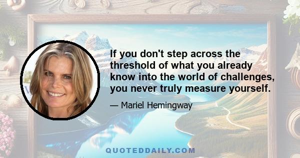 If you don't step across the threshold of what you already know into the world of challenges, you never truly measure yourself.