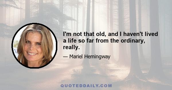 I'm not that old, and I haven't lived a life so far from the ordinary, really.