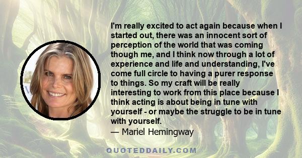 I'm really excited to act again because when I started out, there was an innocent sort of perception of the world that was coming though me, and I think now through a lot of experience and life and understanding, I've