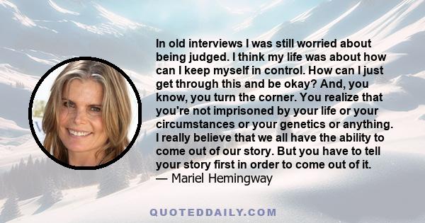 In old interviews I was still worried about being judged. I think my life was about how can I keep myself in control. How can I just get through this and be okay? And, you know, you turn the corner. You realize that