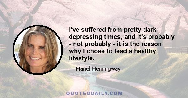 I've suffered from pretty dark depressing times, and it's probably - not probably - it is the reason why I chose to lead a healthy lifestyle.