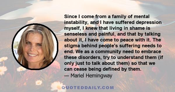 Since I come from a family of mental instability, and I have suffered depression myself, I knew that living in shame is senseless and painful, and that by talking about it, I have come to peace with it. The stigma