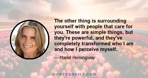 The other thing is surrounding yourself with people that care for you. These are simple things, but they're powerful, and they've completely transformed who I am and how I perceive myself.