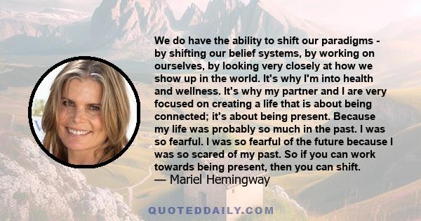 We do have the ability to shift our paradigms - by shifting our belief systems, by working on ourselves, by looking very closely at how we show up in the world. It's why I'm into health and wellness. It's why my partner 