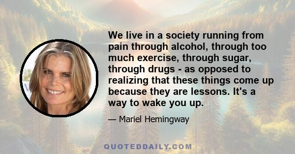 We live in a society running from pain through alcohol, through too much exercise, through sugar, through drugs - as opposed to realizing that these things come up because they are lessons. It's a way to wake you up.