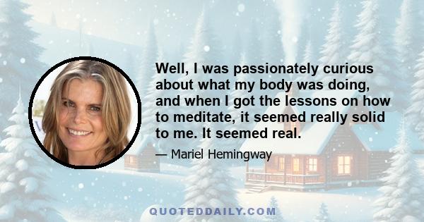 Well, I was passionately curious about what my body was doing, and when I got the lessons on how to meditate, it seemed really solid to me. It seemed real.