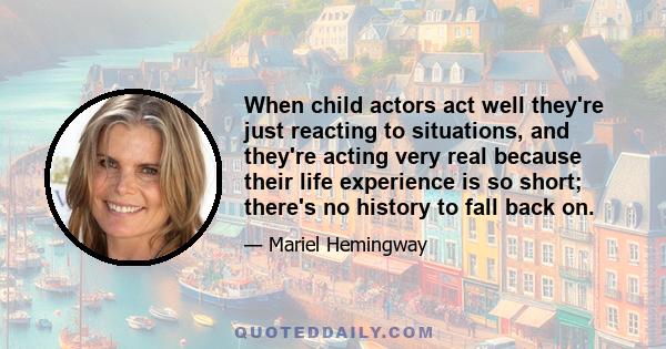 When child actors act well they're just reacting to situations, and they're acting very real because their life experience is so short; there's no history to fall back on.