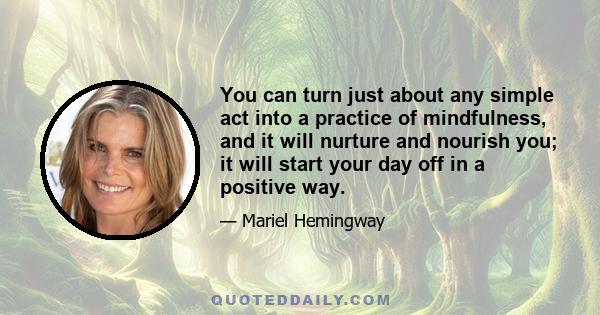 You can turn just about any simple act into a practice of mindfulness, and it will nurture and nourish you; it will start your day off in a positive way.