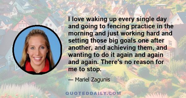 I love waking up every single day and going to fencing practice in the morning and just working hard and setting those big goals one after another, and achieving them, and wanting to do it again and again and again.