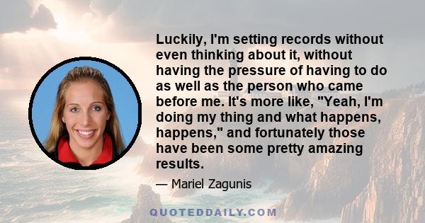 Luckily, I'm setting records without even thinking about it, without having the pressure of having to do as well as the person who came before me. It's more like, Yeah, I'm doing my thing and what happens, happens, and