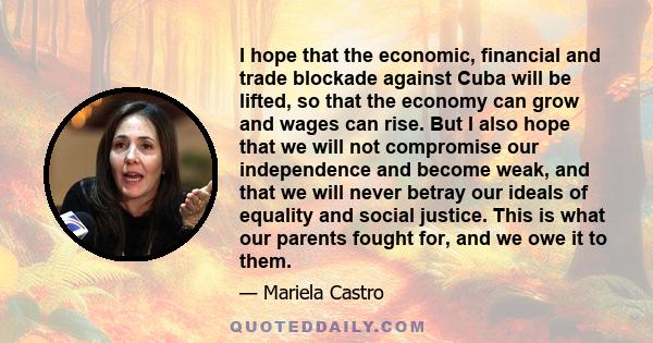 I hope that the economic, financial and trade blockade against Cuba will be lifted, so that the economy can grow and wages can rise. But I also hope that we will not compromise our independence and become weak, and that 