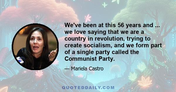 We've been at this 56 years and ... we love saying that we are a country in revolution, trying to create socialism, and we form part of a single party called the Communist Party.