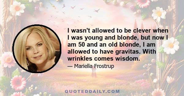 I wasn't allowed to be clever when I was young and blonde, but now I am 50 and an old blonde, I am allowed to have gravitas. With wrinkles comes wisdom.