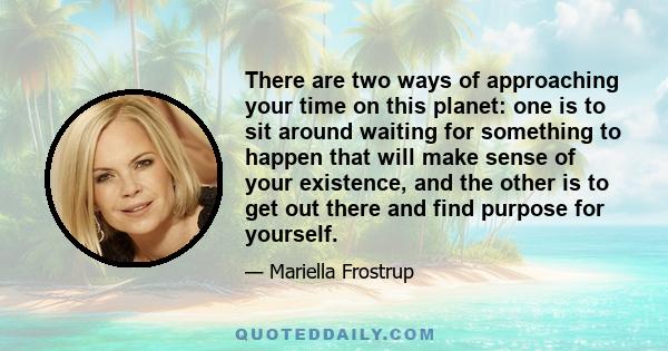 There are two ways of approaching your time on this planet: one is to sit around waiting for something to happen that will make sense of your existence, and the other is to get out there and find purpose for yourself.