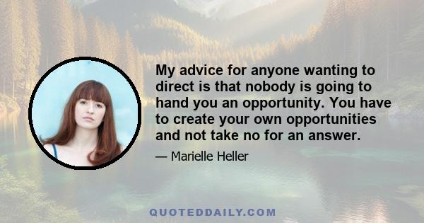 My advice for anyone wanting to direct is that nobody is going to hand you an opportunity. You have to create your own opportunities and not take no for an answer.