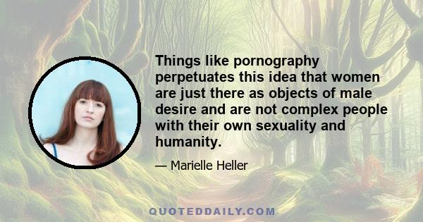 Things like pornography perpetuates this idea that women are just there as objects of male desire and are not complex people with their own sexuality and humanity.