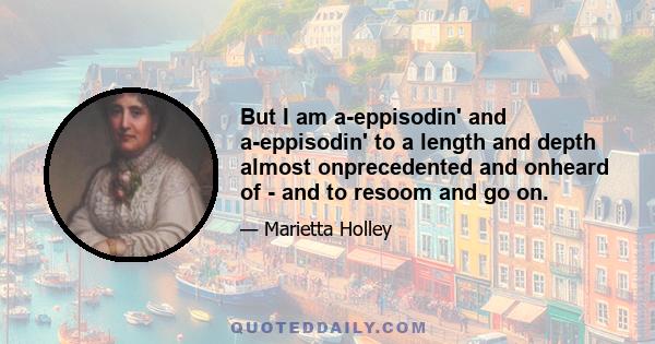 But I am a-eppisodin' and a-eppisodin' to a length and depth almost onprecedented and onheard of - and to resoom and go on.