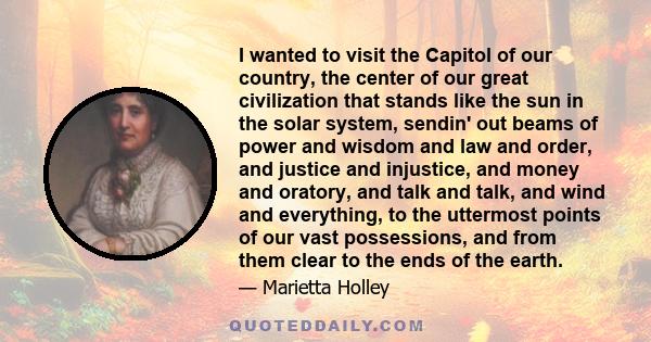 I wanted to visit the Capitol of our country, the center of our great civilization that stands like the sun in the solar system, sendin' out beams of power and wisdom and law and order, and justice and injustice, and