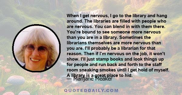 When I get nervous, I go to the library and hang around. The libraries are filled with people who are nervous. You can blend in with them there. You're bound to see someone more nervous than you are in a library.