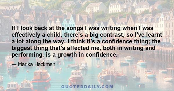 If I look back at the songs I was writing when I was effectively a child, there's a big contrast, so I've learnt a lot along the way. I think it's a confidence thing; the biggest thing that's affected me, both in