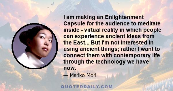 I am making an Enlightenment Capsule for the audience to meditate inside - virtual reality in which people can experience ancient ideas from the East... But I'm not interested in using ancient things; rather I want to