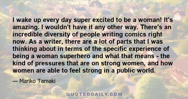 I wake up every day super excited to be a woman! It's amazing. I wouldn't have it any other way. There's an incredible diversity of people writing comics right now. As a writer, there are a lot of parts that I was