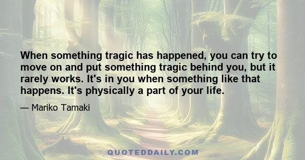 When something tragic has happened, you can try to move on and put something tragic behind you, but it rarely works. It's in you when something like that happens. It's physically a part of your life.