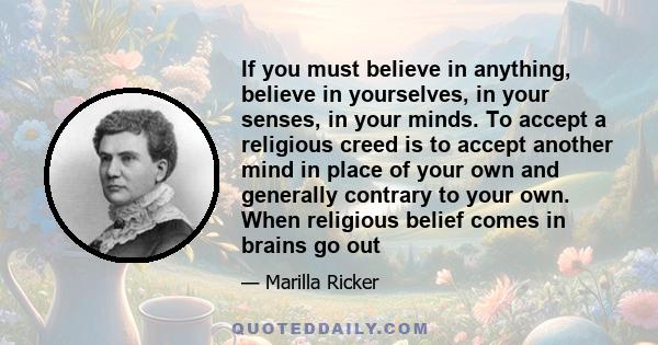 If you must believe in anything, believe in yourselves, in your senses, in your minds. To accept a religious creed is to accept another mind in place of your own and generally contrary to your own. When religious belief 