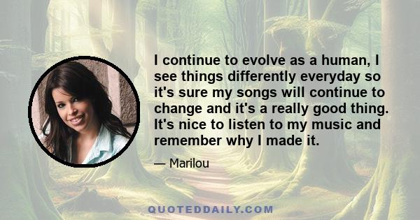 I continue to evolve as a human, I see things differently everyday so it's sure my songs will continue to change and it's a really good thing. It's nice to listen to my music and remember why I made it.