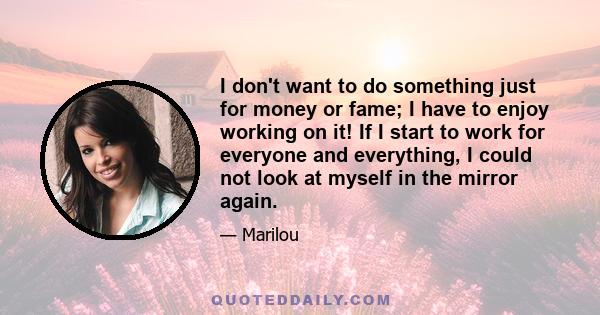 I don't want to do something just for money or fame; I have to enjoy working on it! If I start to work for everyone and everything, I could not look at myself in the mirror again.