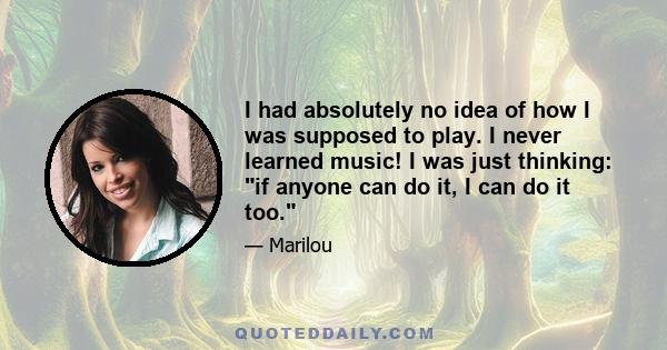 I had absolutely no idea of how I was supposed to play. I never learned music! I was just thinking: if anyone can do it, I can do it too.