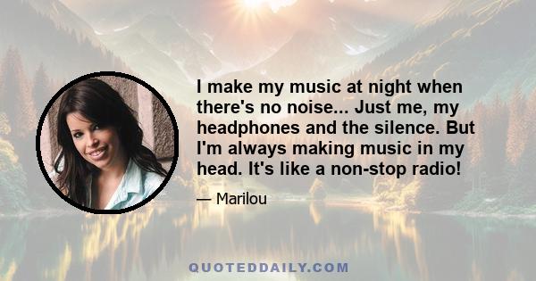 I make my music at night when there's no noise... Just me, my headphones and the silence. But I'm always making music in my head. It's like a non-stop radio!