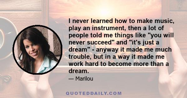 I never learned how to make music, play an instrument, then a lot of people told me things like you will never succeed and it's just a dream - anyway it made me much trouble, but in a way it made me work hard to become