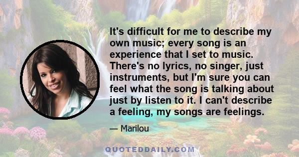 It's difficult for me to describe my own music; every song is an experience that I set to music. There's no lyrics, no singer, just instruments, but I'm sure you can feel what the song is talking about just by listen to 