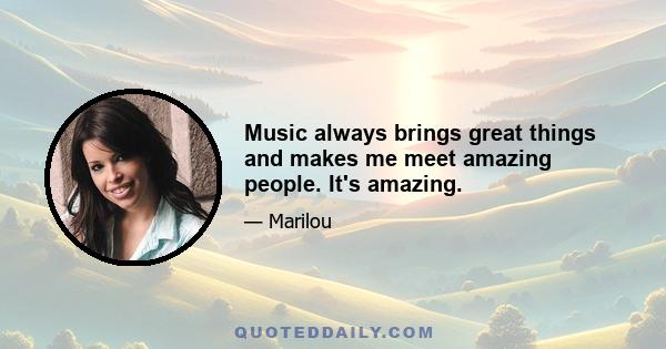 Music always brings great things and makes me meet amazing people. It's amazing.