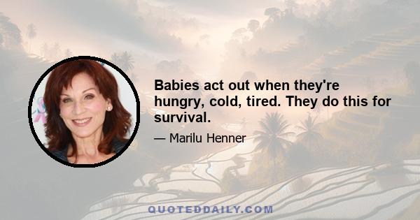 Babies act out when they're hungry, cold, tired. They do this for survival.