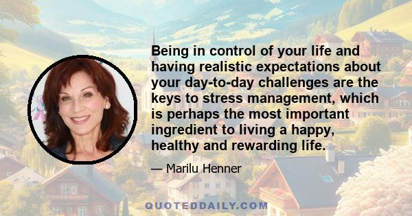 Being in control of your life and having realistic expectations about your day-to-day challenges are the keys to stress management, which is perhaps the most important ingredient to living a happy, healthy and rewarding 