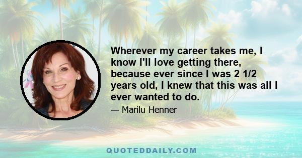 Wherever my career takes me, I know I'll love getting there, because ever since I was 2 1/2 years old, I knew that this was all I ever wanted to do.