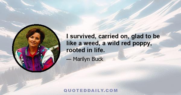 I survived, carried on, glad to be like a weed, a wild red poppy, rooted in life.