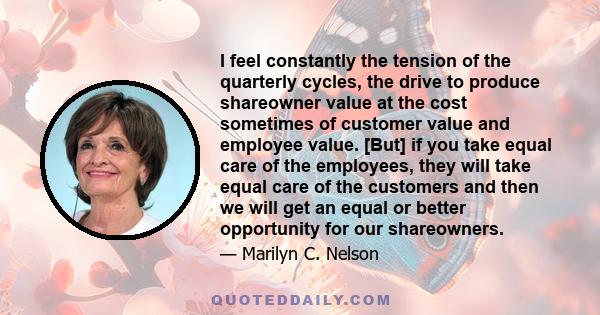 I feel constantly the tension of the quarterly cycles, the drive to produce shareowner value at the cost sometimes of customer value and employee value. [But] if you take equal care of the employees, they will take