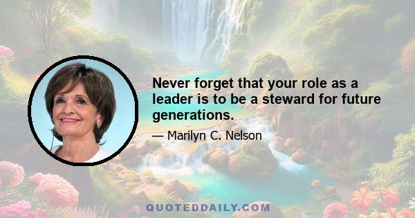 Never forget that your role as a leader is to be a steward for future generations.