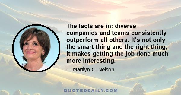 The facts are in: diverse companies and teams consistently outperform all others. It's not only the smart thing and the right thing, it makes getting the job done much more interesting.