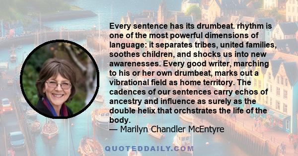 Every sentence has its drumbeat. rhythm is one of the most powerful dimensions of language: it separates tribes, united families, soothes children, and shocks us into new awarenesses. Every good writer, marching to his