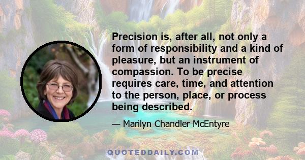 Precision is, after all, not only a form of responsibility and a kind of pleasure, but an instrument of compassion. To be precise requires care, time, and attention to the person, place, or process being described.