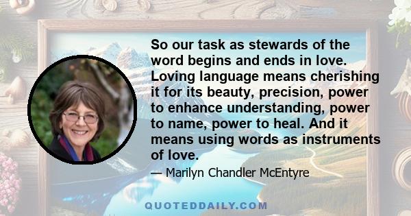 So our task as stewards of the word begins and ends in love. Loving language means cherishing it for its beauty, precision, power to enhance understanding, power to name, power to heal. And it means using words as