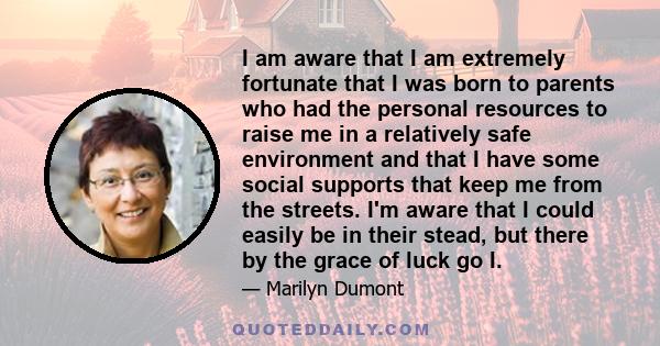 I am aware that I am extremely fortunate that I was born to parents who had the personal resources to raise me in a relatively safe environment and that I have some social supports that keep me from the streets. I'm