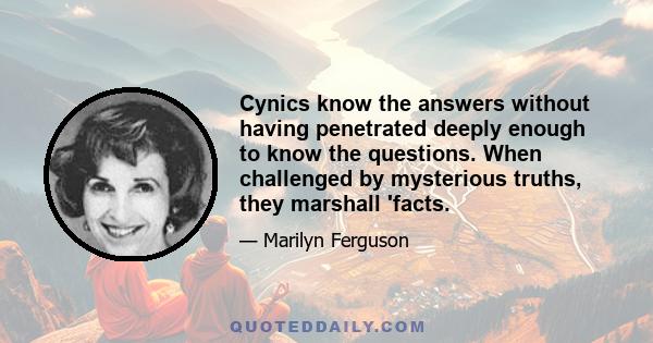 Cynics know the answers without having penetrated deeply enough to know the questions. When challenged by mysterious truths, they marshall 'facts.