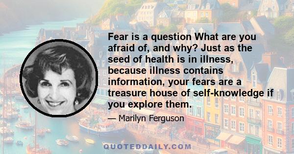 Fear is a question What are you afraid of, and why? Just as the seed of health is in illness, because illness contains information, your fears are a treasure house of self-knowledge if you explore them.